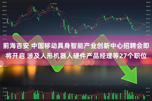 前海吉安 中国移动具身智能产业创新中心招聘会即将开启 涉及人形机器人硬件产品经理等27个职位