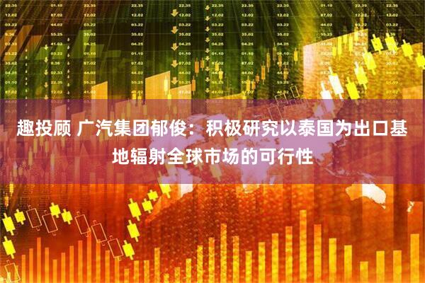 趣投顾 广汽集团郁俊：积极研究以泰国为出口基地辐射全球市场的可行性
