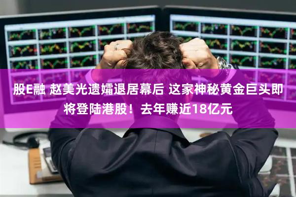 股E融 赵美光遗孀退居幕后 这家神秘黄金巨头即将登陆港股！去年赚近18亿元