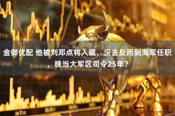 金御优配 他被刘邓点将入藏，没去反而到海军任职，晚当大军区司令25年？