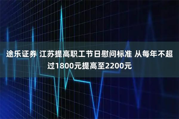 途乐证券 江苏提高职工节日慰问标准 从每年不超过1800元提高至2200元
