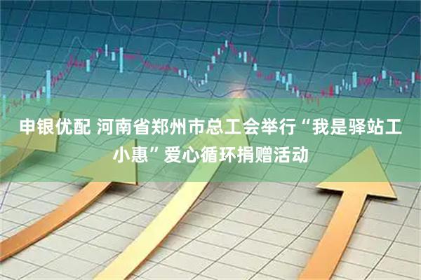 申银优配 河南省郑州市总工会举行“我是驿站工小惠”爱心循环捐赠活动