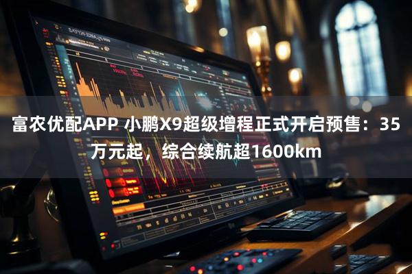 富农优配APP 小鹏X9超级增程正式开启预售：35万元起，综合续航超1600km