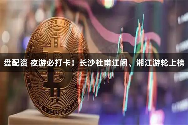 盘配资 夜游必打卡！长沙杜甫江阁、湘江游轮上榜