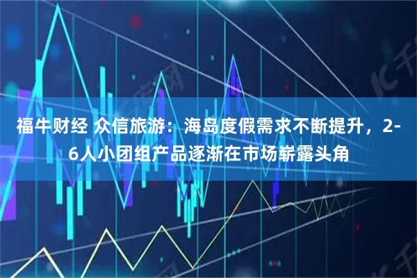 福牛财经 众信旅游：海岛度假需求不断提升，2-6人小团组产品逐渐在市场崭露头角