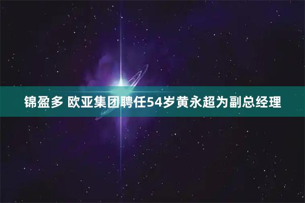 锦盈多 欧亚集团聘任54岁黄永超为副总经理