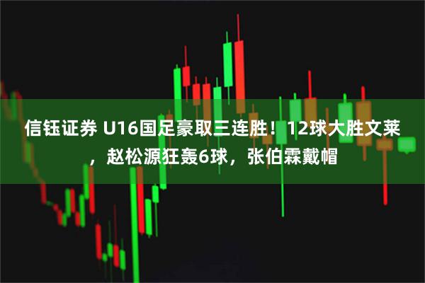 信钰证券 U16国足豪取三连胜！12球大胜文莱，赵松源狂轰6球，张伯霖戴帽