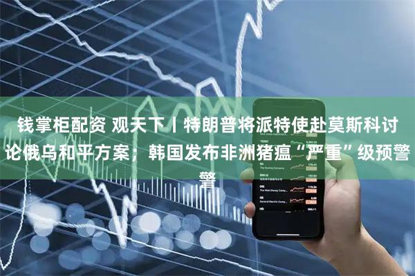 钱掌柜配资 观天下丨特朗普将派特使赴莫斯科讨论俄乌和平方案；韩国发布非洲猪瘟“严重”级预警