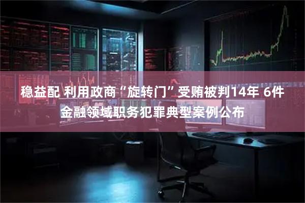 稳益配 利用政商“旋转门”受贿被判14年 6件金融领域职务犯罪典型案例公布