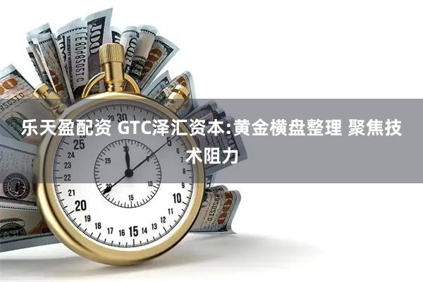 乐天盈配资 GTC泽汇资本:黄金横盘整理 聚焦技术阻力