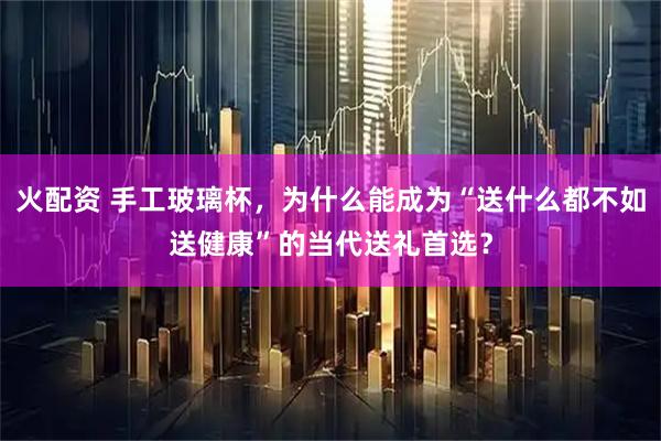 火配资 手工玻璃杯，为什么能成为“送什么都不如送健康”的当代送礼首选？