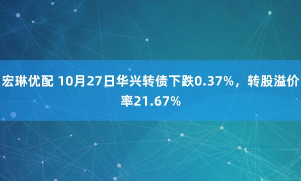 宏琳优配 10月27日华兴转债下跌0.37%，转股溢价率21.67%