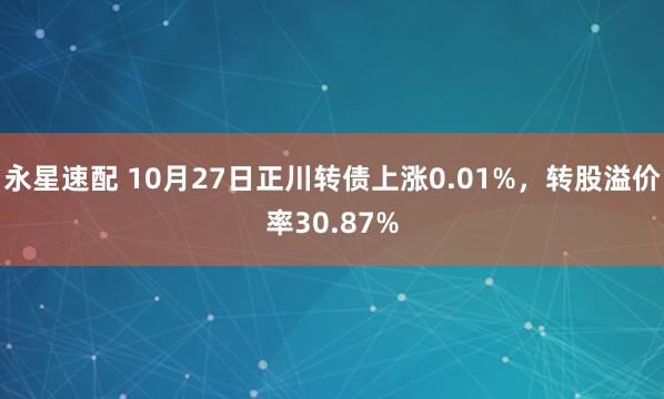 永星速配 10月27日正川转债上涨0.01%，转股溢价率30.87%