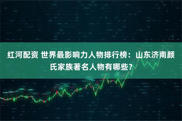 红河配资 世界最影响力人物排行榜：山东济南颜氏家族著名人物有哪些？
