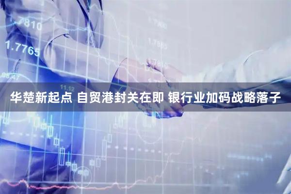 华楚新起点 自贸港封关在即 银行业加码战略落子