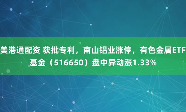 美港通配资 获批专利，南山铝业涨停，有色金属ETF基金（516650）盘中异动涨1.33%