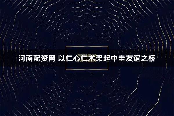 河南配资网 以仁心仁术架起中圭友谊之桥