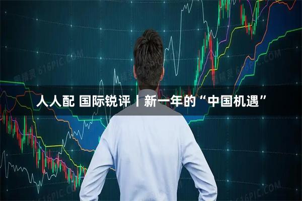 人人配 国际锐评丨新一年的“中国机遇”