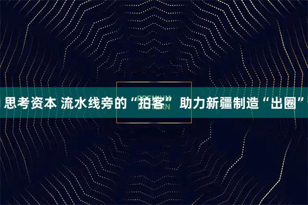 思考资本 流水线旁的“拍客” 助力新疆制造“出圈”
