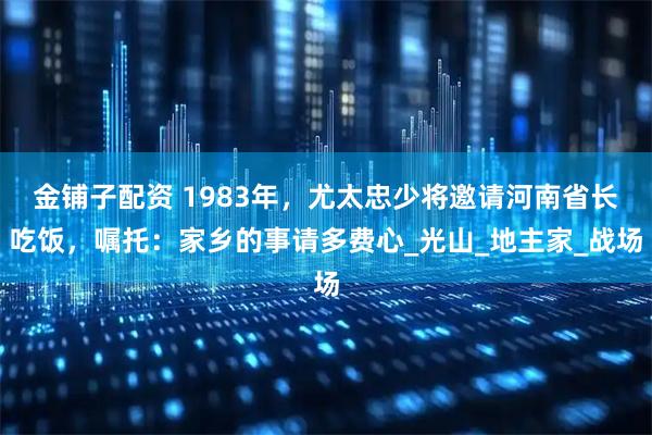 金铺子配资 1983年，尤太忠少将邀请河南省长吃饭，嘱托：家乡的事请多费心_光山_地主家_战场