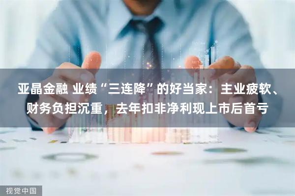 亚晶金融 业绩“三连降”的好当家：主业疲软、财务负担沉重，去年扣非净利现上市后首亏