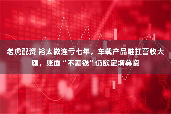 老虎配资 裕太微连亏七年，车载产品难扛营收大旗，账面“不差钱”仍欲定增募资