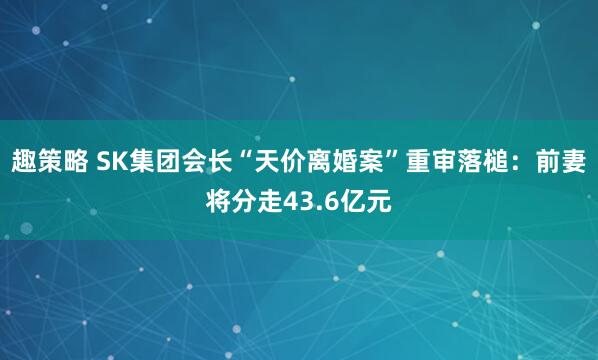 趣策略 SK集团会长“天价离婚案”重审落槌：前妻将分走43.6亿元