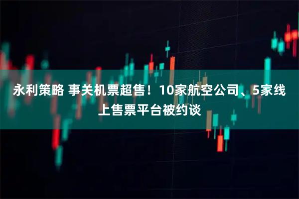 永利策略 事关机票超售！10家航空公司、5家线上售票平台被约谈